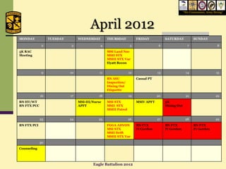 “We Commission, Army Strong”




                                        April 2012
MONDAY            TUESDAY        WEDNESDAY        THURSDAY            FRIDAY           SATURDAY            SUNDAY

              2              3               4                    5                6                  7                     8
5K RAC                                            MSI Land Nav
Meeting                                           MSII STX
                                                  MSIII STX Var
                                                  Hyatt Recon


              9             10               11                  12               13                 14                    15
                                                  BN ASU              Casual PT
                                                  Inspection/
                                                  Dining Out
                                                  Etiquette
             16             17              18                   19               20                 21                   22
BN HT/WT                         MSI-III/Nurse    MSI STX             MSIV APFT        5K
BN FTX PCC                       APFT             MSII STX                             Dining Out
                                                  MSIII Patrol


             23             24              25                   26               27                 28                   29
BN FTX PCI                                        FGGA ADVON          BN FTX           BN FTX              BN FTX
                                                  MSI STX             Ft Gordon        Ft Gordon           Ft Gordon
                                                  MSII Drift
                                                  MSIII STX Var
             30
Counseling




                                         Eagle Battalion 2012
 