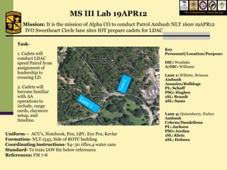 MS III Lab 19APR12                             “We Commission, Army Strong”



        Mission: It is the mission of Alpha CO to conduct Patrol Ambush NLT 1600 19APR12
        IVO Sweetheart Circle lane sites IOT prepare cadets for LDAC

     Task-
                                                                   Key
     1. Cadets will                                                Personnel/Location/Purpose:
     conduct LDAC
     speed Patrol from                                             OIC: Westlake
     assignment of                                                 A/OIC: Williams
     leadership to
                                                                   Lane 1: Willette, Brinson
     crossing LD.                                                  Ambush
                                                                   Assasins/Bulldogs
     2. Cadets will                                                PL: Schaff
     become familiar                                               PSG: Hughes
     with AA                                                       1SL: Brandt
     operations to                                                 2SL: Sams
     include, range
     cards, claymore
     setup, and                                                    Lane 4: Quisenberry, Parker
                                                                   Ambsuh
     timeline.                                                     Cobras/Dandelions
                                                                   PL: Jackson
                                                                   PSG: Jordan
Uniform – ACU’s, Notebook, Pen, LBV, Eye Pro, Kevlar               1SL: Klein
Formation- NLT 1545, Side of ROTC building                         2SL: Holmes
Coordinating instructions- S4- 50 rifles,4 water cans
Standard- To train IAW the below references
References: FM 7-8
 