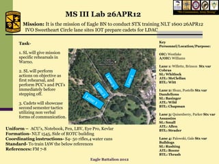MS III Lab 26APR12
                                                                              “We Commission, Army Strong”



        Mission: It is the mission of Eagle BN to conduct STX training NLT 1600 26APR12
        IVO Sweetheart Circle lane sites IOT prepare cadets for LDAC

      Task-                                                        Key
                                                                   Personnel/Location/Purpose:
      1. SL will give mission                                      OIC: Westlake
      specific rehearsals in                                       A/OIC: Williams
      Warno.
                                                                   Lane 1: Willette, Brinson Stx var
      2. SL will perform                                           Cobras
      actions on objective as                                      SL: Whitlock
                                                                   ATL: McClellan
      first rehearsal, and                                         BTL: Witt
      perform PCC’s and PCI’s
      immediately before                                           Lane 2: Sloan, Postelle Stx var
      stepping off.                                                Dandelions
                                                                   SL: Basinger
      3. Cadets will showcase                                      ATL: Wild
      second semester tactics                                      BTL: Chapman
      utilizing non verbal                                         Lane 3: Quisenberry, Parker Stx var
      forms of communication.                                      Assassins
                                                                   SL: Small
                                                                   ATL: Allen
Uniform – ACU’s, Notebook, Pen, LBV, Eye Pro, Kevlar               BTL: Strader
Formation- NLT 1545, Side of ROTC building
Coordinating instructions- S4- 50 rifles,4 water cans              Lane 4: Palowski, Gale Stx var
                                                                   Bulldogs
Standard- To train IAW the below references
                                                                   SL: Rushing
References: FM 7-8                                                 ATL: Boone
                                                                   BTL: Thrash
                                         Eagle Battalion 2012
 