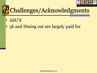 “We Commission, Army Strong”




  Challenges/Acknowledgments
• ASU’S
• 5k and Dining out are largely paid for




                  Eagle Battalion 2012
 