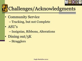 “We Commission, Army Strong”




 Challenges/Acknowledgments
• Community Service
  – Tracking, but not Complete
• ASU’s
  – Insignias, Ribbons, Alterations
• Dining out/5K
  – Stragglers




                   Eagle Battalion 2012
 