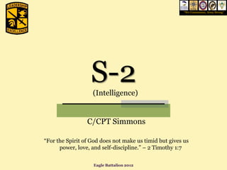 “We Commission, Army Strong”




                  S-2
                   (Intelligence)


                 C/CPT Simmons

“For the Spirit of God does not make us timid but gives us
      power, love, and self-discipline.” – 2 Timothy 1:7


                   Eagle Battalion 2012
 