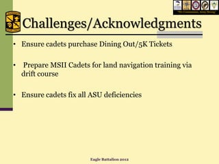 “We Commission, Army Strong”




    Challenges/Acknowledgments
• Ensure cadets purchase Dining Out/5K Tickets

•   Prepare MSII Cadets for land navigation training via
    drift course

• Ensure cadets fix all ASU deficiencies




                         Eagle Battalion 2012
 