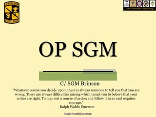 “We Commission, Army Strong”




                OP SGM
                               C/ SGM Brinson
"Whatever course you decide upon, there is always someone to tell you that you are
 wrong. There are always difficulties arising which tempt you to believe that your
  critics are right. To map out a course of action and follow it to an end requires
                                      courage."
                              - Ralph Waldo Emerson
                                 Eagle Battalion 2012
 