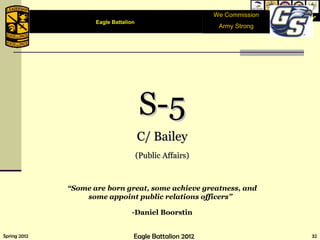 We Commission Army Strong S-5 C/ Bailey (Public Affairs) “ Some are born great, some achieve greatness, and some appoint public relations officers”  - Daniel Boorstin Eagle Battalion  