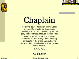 Chaplain His divine power has given us everything we need for a godly life through our knowledge of him who called us by his own glory and goodness. Through these he has given us his very great and precious promises, so that through them you may participate in the divine nature, having escaped the corruption in the world caused by evil desires. ” 2 Peter 1.3-4 C/ Fincher 