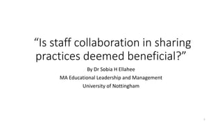 “Is staff collaboration in sharing
practices deemed beneficial?”
By Dr Sobia H Ellahee
MA Educational Leadership and Management
University of Nottingham
1
 