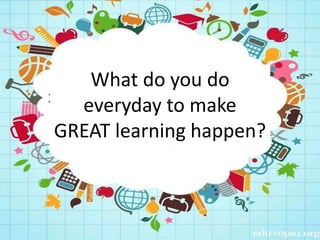 What do you do
everyday to make
GREAT learning happen?
 