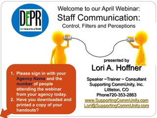 presented by
Lori A. Hoffner
Speaker ~Trainer ~ Consultant
Supporting CommUnity, Inc.
Littleton, CO
Phone720-353-2863
www.SupportingCommUnity.com
Lori@SupportingCommUnity.com
Welcome to our April Webinar:
Staff Communication:
Control, Filters and Perceptions
1. Please sign in with your
Agency Name and the
number of people
attending the webinar
from your agency today.
2. Have you downloaded and
printed a copy of your
handouts?
 