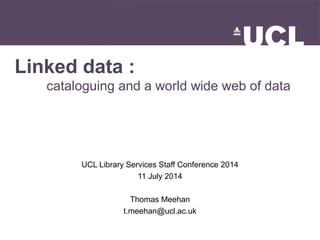 Linked data :
cataloguing and a world wide web of data
UCL Library Services Staff Conference 2014
11 July 2014
Thomas Meehan
t.meehan@ucl.ac.uk
 