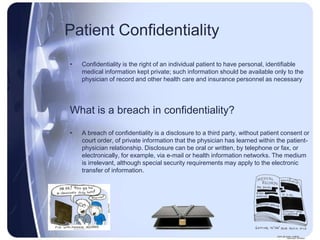 Patient Confidentiality
•   Confidentiality is the right of an individual patient to have personal, identifiable
    medical information kept private; such information should be available only to the
    physician of record and other health care and insurance personnel as necessary




What is a breach in confidentiality?

•   A breach of confidentiality is a disclosure to a third party, without patient consent or
    court order, of private information that the physician has learned within the patient-
    physician relationship. Disclosure can be oral or written, by telephone or fax, or
    electronically, for example, via e-mail or health information networks. The medium
    is irrelevant, although special security requirements may apply to the electronic
    transfer of information.
 