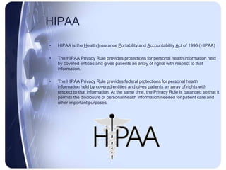 HIPAA
•   HIPAA is the Health Insurance Portability and Accountability Act of 1996 (HIPAA)

•   The HIPAA Privacy Rule provides protections for personal health information held
    by covered entities and gives patients an array of rights with respect to that
    information.

•   The HIPAA Privacy Rule provides federal protections for personal health
    information held by covered entities and gives patients an array of rights with
    respect to that information. At the same time, the Privacy Rule is balanced so that it
    permits the disclosure of personal health information needed for patient care and
    other important purposes.
 