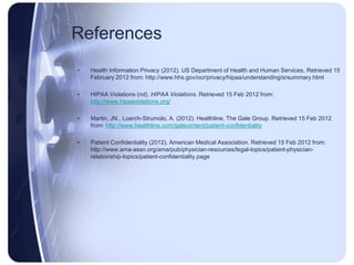 References
•   Health Information Privacy (2012). US Department of Health and Human Services. Retrieved 15
    February 2012 from: http://www.hhs.gov/ocr/privacy/hipaa/understanding/srsummary.html

•   HIPAA Violations (nd). HIPAA Violations. Retrieved 15 Feb 2012 from:
    http://www.hipaaviolations.org/

•   Martin, JN., Loerch-Strumolo, A. (2012). Healthline, The Gale Group. Retrieved 15 Feb 2012
    from: http://www.healthline.com/galecontent/patient-confidentiality

•   Patient Confidentiality (2012). American Medical Association. Retrieved 15 Feb 2012 from:
    http://www.ama-assn.org/ama/pub/physician-resources/legal-topics/patient-physician-
    relationship-topics/patient-confidentiality.page
 