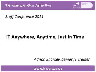 IT Anywhere, Anytime, Just In Time


Staff Conference 2011



 IT Anywhere, Anytime, Just In Time



                     Adrian Sharkey, Senior IT Trainer

                     www.is.port.ac.uk
 