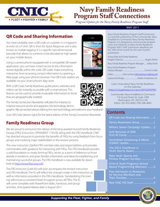 Navy Family Readiness
                                                             Program Staff Connections
                                                               Program Updates for the Navy Family Readiness Program Staff
                                                                                                                         MAY 2011

                                                                                         Navy Family Readiness Program Staff Connections
QR Code and Sharing Information                                                          is a monthly publication of the Commander, Navy
                                                                                         Installations Command’s Navy Family Readiness
You have probably seen a QR code on a poster, in a magazine                              Program. It is designed to communicate program
                                                                                         news and initiatives to Navy Family Readiness
or even on a T-shirt. QR is short for Quick Response and is also                         Program (N91) staff. Submission deadlines are
known as mobile tagging. It is a specific two-dimensional                                the 10th of the month for the next month’s
barcode that allows its contents to be decoded at high speed                             publication.
on your mobile device.                                                                   Acting Fleet and Family Readiness
                                                                                         Program Director........................................................Rogers Patrick
Using a camera phone equipped with a compatible QR reader                                Navy Family Readiness Program Manager ....... Kathy Korth
application, you can have instant access to the information                              Navy Family Readiness Program
stored digitally within the code. QR codes make everything                               Deputy Manager .....................................................Connie Civiello
interactive, from accessing contact information to opening a                             Editor..........................John Levinson john.levinson.ctr@navy.mil
Web page using your phone’s browser. Free QR Code readers are                            Layout and Design ................................Zeiders Enterprises, Inc.
available via your smart phone’s App store.
                                                                                             Learn more about Navy Family Readiness
With a QR Code, Family Readiness publications, websites and                                              on the Gateway:
videos can be instantly accessible with a smart phone. This                               https://cnicgateway.cnic.navy.mil/HQ/N9/N91.
feature can be used to provide invaluable information to those                                Commander, Navy Installations Command
that are geographically isolated.                                                                 716 Sicard Street SE, Suite 1000
                                                                                                    Washington, DC 20374-5140
The Family Connection Newsletter will pilot this initiative to                                  Editor: 202-433-4683, DSN 288-4683
improve resource access and appeal to the technology demo-
graphic. We are excited about utilizing this new technology and welcome your feedback!
Scan QR Code (above right) for the latest edition of the Family Connection Newsletter.
                                                                                         Contents
                                                                                           QR Code and Sharing Information ....1

Family Readiness Group                                                                     Family Readiness Group ................1
                                                                                           Military Saves Campaign Update ....2
We are proud to announce the release of the long awaited revised Family Readiness
Groups (FRG) Instruction, OPNAVINST 1754.5B, along with the FRG Handbook. CNIC             DoD Removal of SSN
has directed resources to promote the benefits of FRGs by using feedback from focus        from ID Cards ...............................2
groups and involving major stakeholders in the revision process.                           Centralized Scheduling & Metric
                                                                                           (CS&M) Update.............................3
The new instruction clarifies FRG member roles and responsibilities and provides
commanders with guidance for interacting with FRGs. The FRG Handbook provides              The 2011 Excellence in
                                                                                           Youth Sports Award .......................3
a solid foundation to newly forming FRGs, serves as a point of reference to those
already in existence, and gives families information and ideas for establishing and        Navy Youth Sports and
maintaining successful groups. The FRG Handbook is now available for down-                 Fitness Program Surveys ...............4
load at http://www.ffsp.navy.mil/.                                                         Child & Youth Programs School
                                                                                           Based Programming Webinars .......5
The FRG Instructor Guide (IG) will soon accompany the revised instruction
and FRG Handbook. The IG will reflect the changes made in the instruction as               Free Admission to Museums
                                                                                           for Service Members and
well as information provided in the FRG Handbook. Standardizing this train-
                                                                                           Their Families ...............................5
ing will ensure a consistent level of support across all FRGs. The IG
will come complete with PowerPoint slides, handouts, and group                             New CNIC HQ Staff .......................5
activities. Anticipated release date is August 2011.


                                        Supporting the Fleet, Fighter, and Family
 