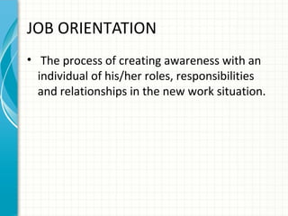 JOB ORIENTATION
• The process of creating awareness with an
individual of his/her roles, responsibilities
and relationships in the new work situation.

 