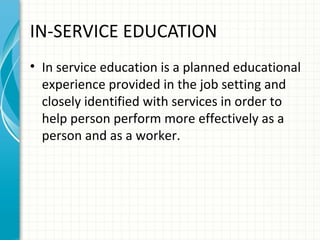 IN-SERVICE EDUCATION
• In service education is a planned educational
experience provided in the job setting and
closely identified with services in order to
help person perform more effectively as a
person and as a worker.

 