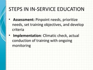 STEPS IN IN-SERVICE EDUCATION
• Assessment: Pinpoint needs, prioritize
needs, set training objectives, and develop
criteria
• Implementation: Climatic check, actual
conduction of training with ongoing
monitoring

 