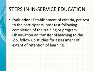 STEPS IN IN-SERVICE EDUCATION
• Evaluation: Establishment of criteria, pre test
to the participants, post test following
completion of the training or program.
Observation on transfer of learning to the
job, follow up studies for assessment of
extent of retention of learning.

 