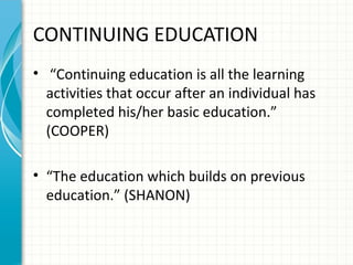 CONTINUING EDUCATION
• “Continuing education is all the learning
activities that occur after an individual has
completed his/her basic education.”
(COOPER)
• “The education which builds on previous
education.” (SHANON)

 