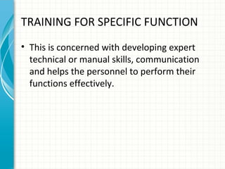 TRAINING FOR SPECIFIC FUNCTION
• This is concerned with developing expert
technical or manual skills, communication
and helps the personnel to perform their
functions effectively.

 