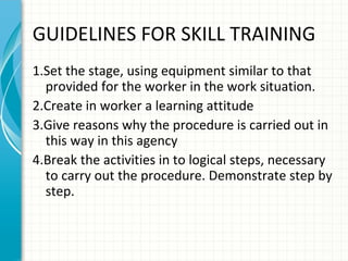 GUIDELINES FOR SKILL TRAINING
1.Set the stage, using equipment similar to that
provided for the worker in the work situation.
2.Create in worker a learning attitude
3.Give reasons why the procedure is carried out in
this way in this agency
4.Break the activities in to logical steps, necessary
to carry out the procedure. Demonstrate step by
step.

 