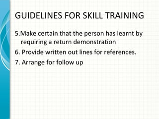GUIDELINES FOR SKILL TRAINING
5.Make certain that the person has learnt by
requiring a return demonstration
6. Provide written out lines for references.
7. Arrange for follow up

 
