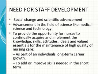 NEED FOR STAFF DEVELOPMENT
• Social change and scientific advancement
• Advancement in the field of science like medical
science and technology.
• To provide the opportunity for nurses to
continually acquire and implement the
knowledge, skills, attitudes, ideals and valued
essentials for the maintenance of high quality of
nursing care:
– As part of an individuals long-term career
growth.
– To add or improve skills needed in the short
term

 