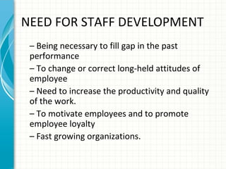 NEED FOR STAFF DEVELOPMENT
– Being necessary to fill gap in the past
performance
– To change or correct long-held attitudes of
employee
– Need to increase the productivity and quality
of the work.
– To motivate employees and to promote
employee loyalty
– Fast growing organizations.

 