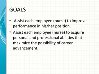 GOALS
• Assist each employee (nurse) to improve
performance in his/her position.
• Assist each employee (nurse) to acquire
personal and professional abilities that
maximize the possibility of career
advancement.

 