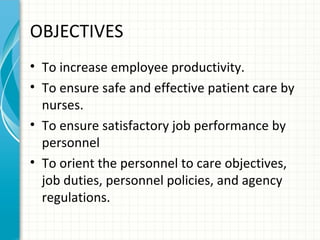OBJECTIVES
• To increase employee productivity.
• To ensure safe and effective patient care by
nurses.
• To ensure satisfactory job performance by
personnel
• To orient the personnel to care objectives,
job duties, personnel policies, and agency
regulations.

 