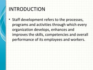 INTRODUCTION
• Staff development refers to the processes,
programs and activities through which every
organization develops, enhances and
improves the skills, competencies and overall
performance of its employees and workers.

 