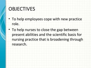 OBJECTIVES
• To help employees cope with new practice
role.
• To help nurses to close the gap between
present abilities and the scientific basis for
nursing practice that is broadening through
research.

 