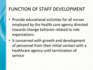 FUNCTION OF STAFF DEVELOPMENT
• Provide educational activities for all nurses
employed by the health care agency directed
towards change behavior related to role
expectations.
• It concerned with growth and development
of personnel from their initial contact with a
healthcare agency until termination of
service

 