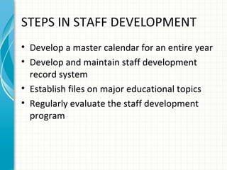 STEPS IN STAFF DEVELOPMENT
• Develop a master calendar for an entire year
• Develop and maintain staff development
record system
• Establish files on major educational topics
• Regularly evaluate the staff development
program

 