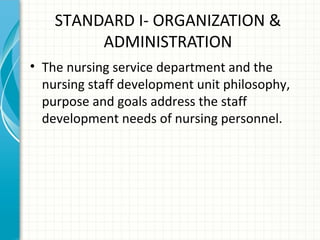 STANDARD I- ORGANIZATION &
ADMINISTRATION
• The nursing service department and the
nursing staff development unit philosophy,
purpose and goals address the staff
development needs of nursing personnel.

 