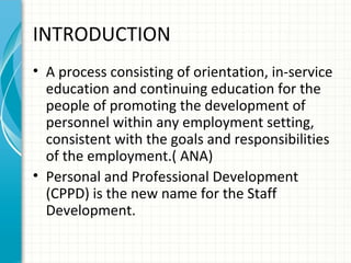 INTRODUCTION
• A process consisting of orientation, in-service
education and continuing education for the
people of promoting the development of
personnel within any employment setting,
consistent with the goals and responsibilities
of the employment.( ANA)
• Personal and Professional Development
(CPPD) is the new name for the Staff
Development.

 