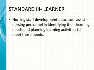 STANDARD III- LEARNER
• Nursing staff development educators assist
nursing personnel in identifying their learning
needs and planning learning activities to
meet those needs.

 