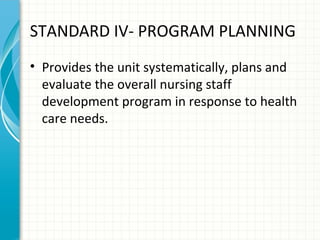 STANDARD IV- PROGRAM PLANNING
• Provides the unit systematically, plans and
evaluate the overall nursing staff
development program in response to health
care needs.

 