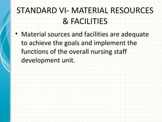 STANDARD VI- MATERIAL RESOURCES
& FACILITIES
• Material sources and facilities are adequate
to achieve the goals and implement the
functions of the overall nursing staff
development unit.

 