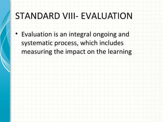 STANDARD VIII- EVALUATION
• Evaluation is an integral ongoing and
systematic process, which includes
measuring the impact on the learning

 