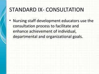 STANDARD IX- CONSULTATION
• Nursing staff development educators use the
consultation process to facilitate and
enhance achievement of individual,
departmental and organizational goals.

 