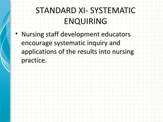 STANDARD XI- SYSTEMATIC
ENQUIRING
• Nursing staff development educators
encourage systematic inquiry and
applications of the results into nursing
practice.

 