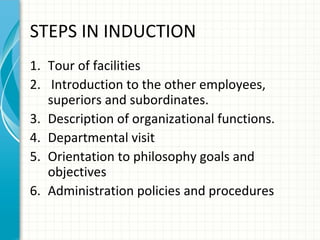 STEPS IN INDUCTION
1. Tour of facilities
2. Introduction to the other employees,
superiors and subordinates.
3. Description of organizational functions.
4. Departmental visit
5. Orientation to philosophy goals and
objectives
6. Administration policies and procedures

 