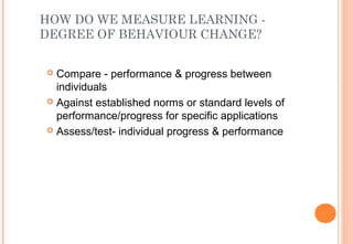 HOW DO WE MEASURE LEARNING -
DEGREE OF BEHAVIOUR CHANGE?
 Compare - performance & progress between
individuals
 Against established norms or standard levels of
performance/progress for specific applications
 Assess/test- individual progress & performance
 