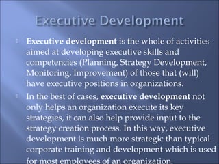  Executive development is the whole of activities
aimed at developing executive skills and
competencies (Planning, Strategy Development,
Monitoring, Improvement) of those that (will)
have executive positions in organizations.
 In the best of cases, executive development not
only helps an organization execute its key
strategies, it can also help provide input to the
strategy creation process. In this way, executive
development is much more strategic than typical
corporate training and development which is used
for most employees of an organization.
 