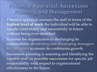  Potential appraisal assesses the staff in terms of the
highest level of work the individual will be able to
handle comfortably and successfully in future
without being over-stretched.
 It assists the organization in discharging its
responsibility of selecting and developing managersselecting and developing managers
for the futurefor the future to ensure its continuous growth.
 Succession planning is assessing and identifying the
capable staff as possible successioncapable staff as possible succession for specific job
responsibility with respect to organizational
effectiveness in the future.
 
