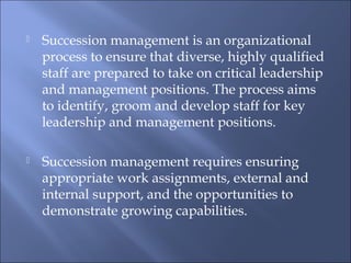  Succession management is an organizational
process to ensure that diverse, highly qualified
staff are prepared to take on critical leadership
and management positions. The process aims
to identify, groom and develop staff for key
leadership and management positions.
 Succession management requires ensuring
appropriate work assignments, external and
internal support, and the opportunities to
demonstrate growing capabilities.
 
