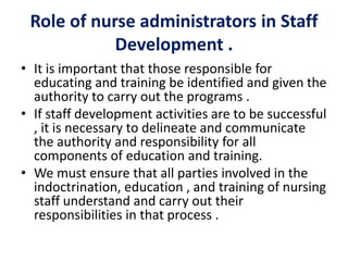 Role of nurse administrators in Staff
Development .
• It is important that those responsible for
educating and training be identified and given the
authority to carry out the programs .
• If staff development activities are to be successful
, it is necessary to delineate and communicate
the authority and responsibility for all
components of education and training.
• We must ensure that all parties involved in the
indoctrination, education , and training of nursing
staff understand and carry out their
responsibilities in that process .
 