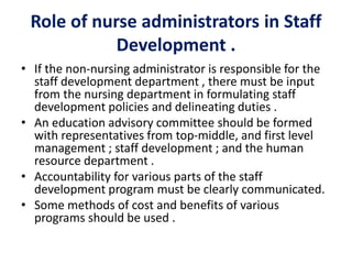 Role of nurse administrators in Staff
Development .
• If the non-nursing administrator is responsible for the
staff development department , there must be input
from the nursing department in formulating staff
development policies and delineating duties .
• An education advisory committee should be formed
with representatives from top-middle, and first level
management ; staff development ; and the human
resource department .
• Accountability for various parts of the staff
development program must be clearly communicated.
• Some methods of cost and benefits of various
programs should be used .
 
